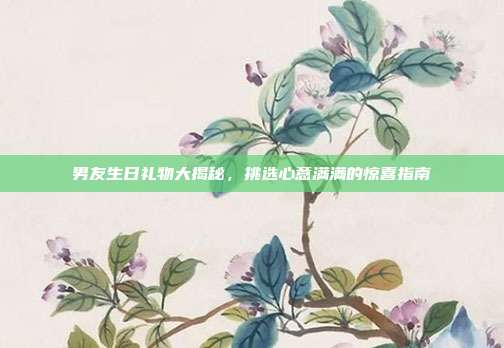 男友生日礼物大揭秘，挑选心意满满的惊喜指南