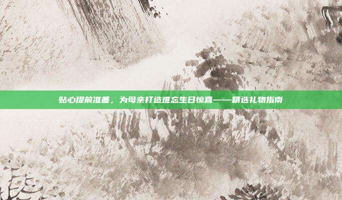 贴心提前准备，为母亲打造难忘生日惊喜——精选礼物指南