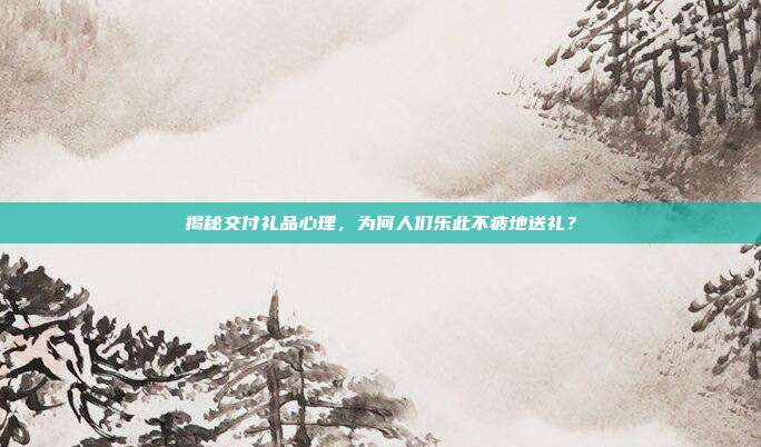 揭秘交付礼品心理，为何人们乐此不疲地送礼？