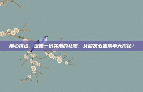 用心挑选，送她一份实用的礼物，女朋友必备清单大揭秘！