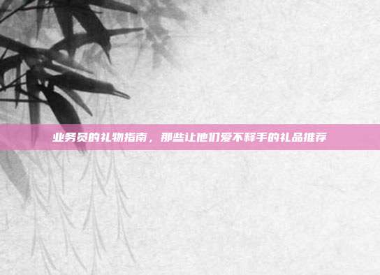 业务员的礼物指南，那些让他们爱不释手的礼品推荐
