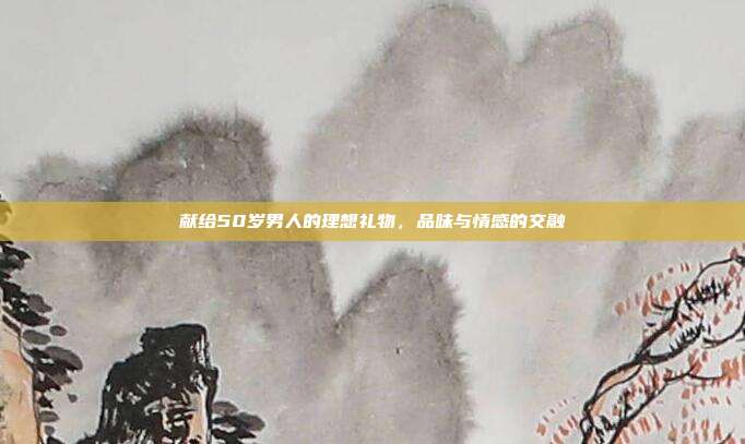 献给50岁男人的理想礼物，品味与情感的交融