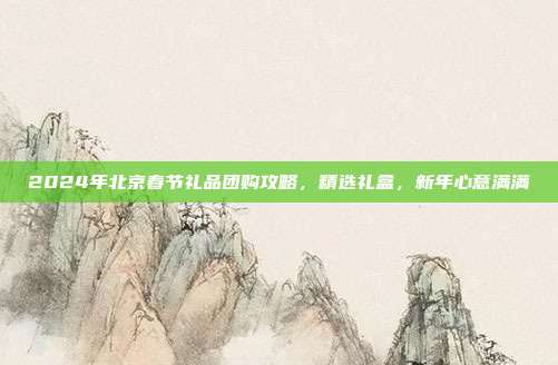2024年北京春节礼品团购攻略，精选礼盒，新年心意满满