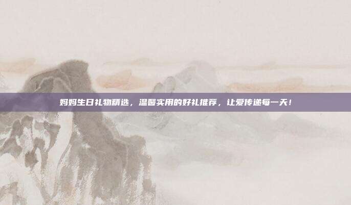 妈妈生日礼物精选，温馨实用的好礼推荐，让爱传递每一天！