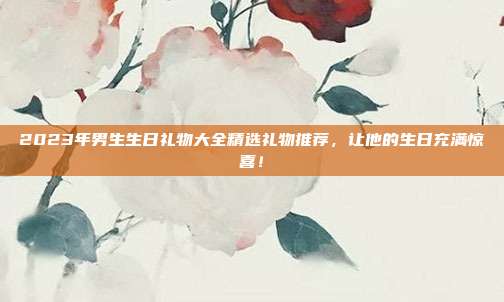 2023年男生生日礼物大全精选礼物推荐，让他的生日充满惊喜！