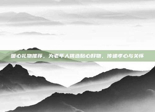 暖心礼物推荐，为老年人挑选贴心好物，传递孝心与关怀