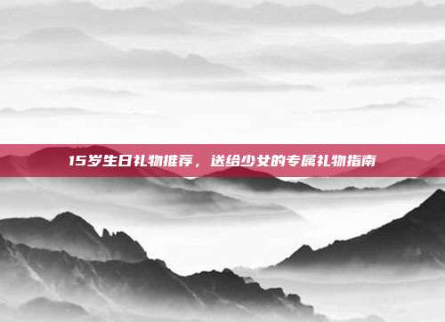 15岁生日礼物推荐，送给少女的专属礼物指南
