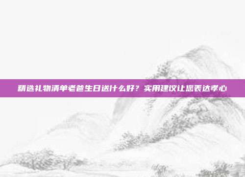 精选礼物清单老爸生日送什么好？实用建议让您表达孝心