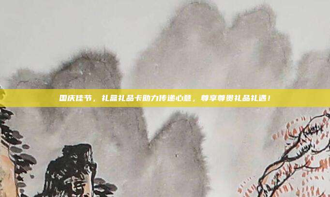 国庆佳节，礼盒礼品卡助力传递心意，尊享尊贵礼品礼遇！
