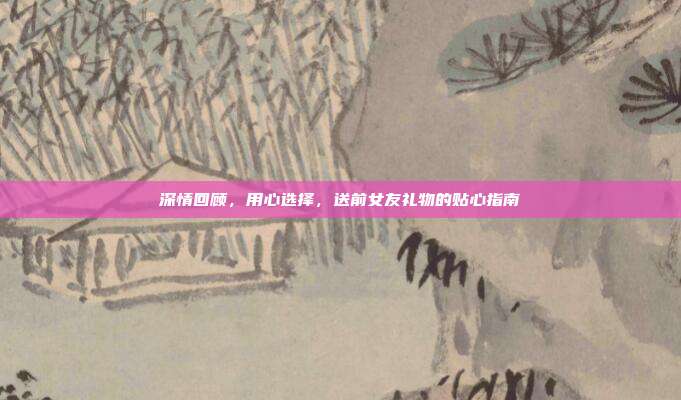深情回顾，用心选择，送前女友礼物的贴心指南