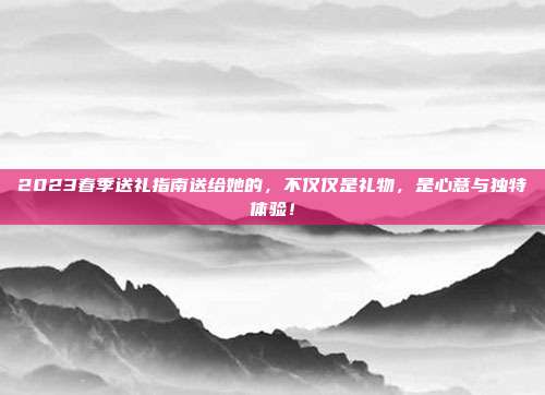 2023春季送礼指南送给她的，不仅仅是礼物，是心意与独特体验！
