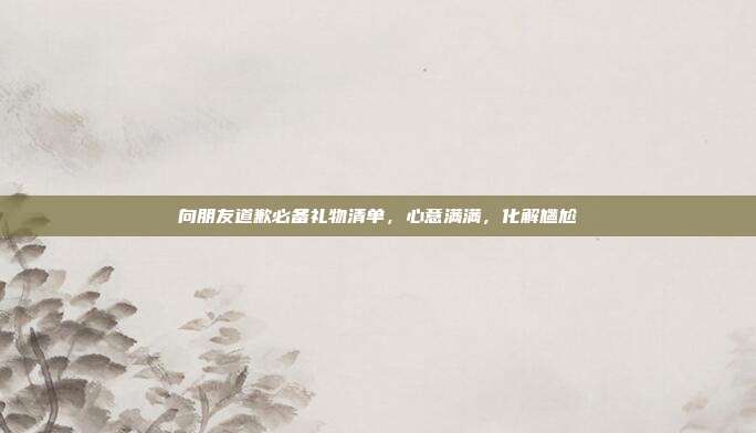 向朋友道歉必备礼物清单，心意满满，化解尴尬