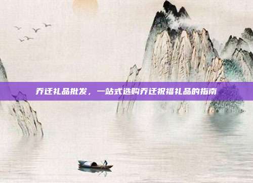 乔迁礼品批发，一站式选购乔迁祝福礼品的指南