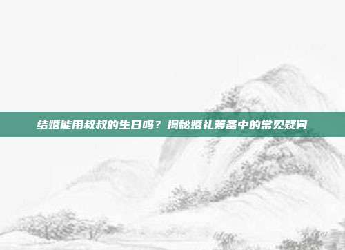 结婚能用叔叔的生日吗？揭秘婚礼筹备中的常见疑问