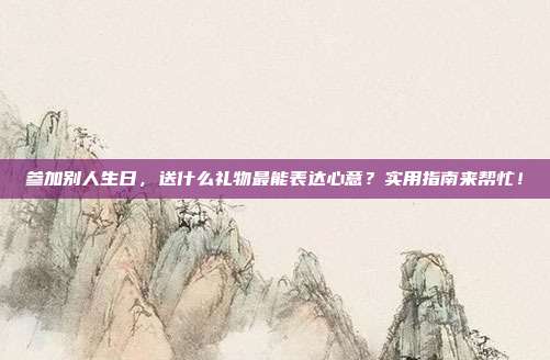 参加别人生日，送什么礼物最能表达心意？实用指南来帮忙！