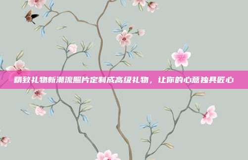精致礼物新潮流照片定制成高级礼物，让你的心意独具匠心