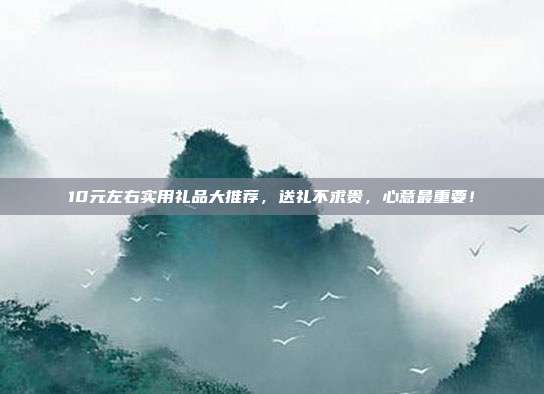 10元左右实用礼品大推荐，送礼不求贵，心意最重要！
