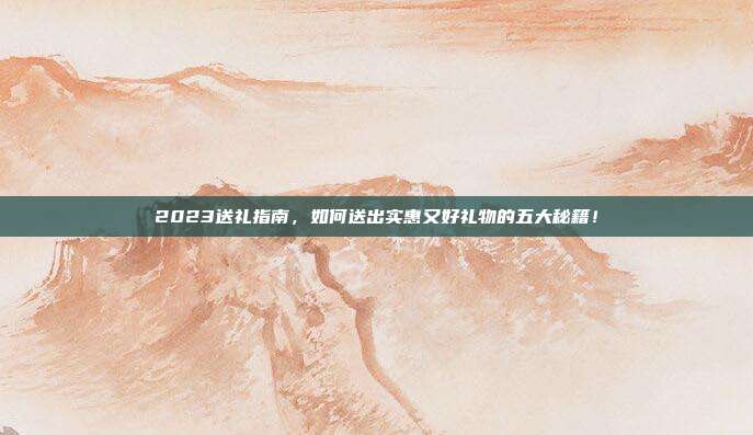 2023送礼指南，如何送出实惠又好礼物的五大秘籍！