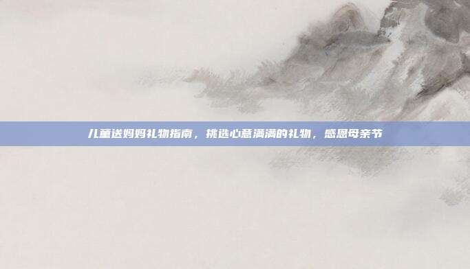 儿童送妈妈礼物指南，挑选心意满满的礼物，感恩母亲节