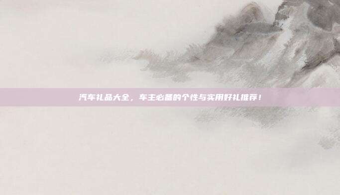 汽车礼品大全，车主必备的个性与实用好礼推荐！