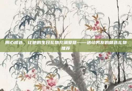 用心挑选，让他的生日礼物充满爱意——送给男友的精选礼物推荐