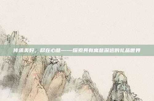 传承美好，尽在心意——探索具有寓意深远的礼品世界