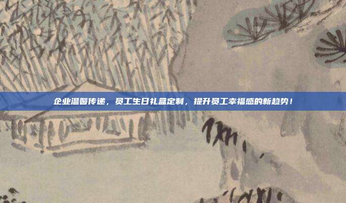 企业温馨传递，员工生日礼盒定制，提升员工幸福感的新趋势！