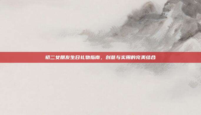 初二女朋友生日礼物指南，创意与实用的完美结合