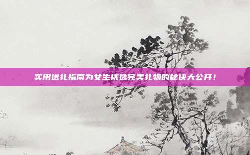 实用送礼指南为女生挑选完美礼物的秘诀大公开！