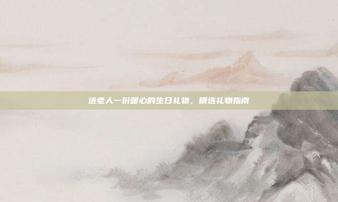 送老人一份暖心的生日礼物，精选礼物指南