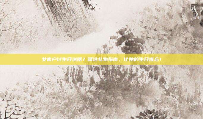 女客户过生日送啥？精选礼物指南，让她的生日难忘！