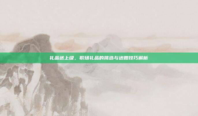 礼品送上级，职场礼品的挑选与送赠技巧解析
