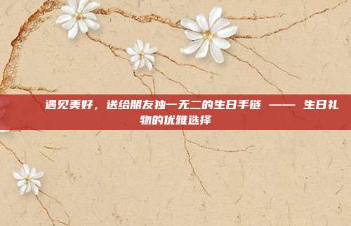 💎 遇见美好，送给朋友独一无二的生日手链 —— 生日礼物的优雅选择