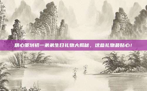 精心策划初一弟弟生日礼物大揭秘，这些礼物最贴心！