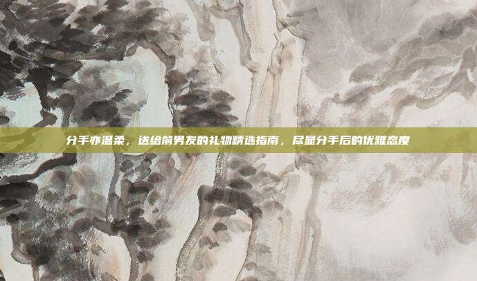 分手亦温柔，送给前男友的礼物精选指南，尽显分手后的优雅态度