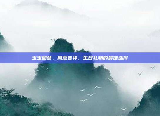 玉玉如意，寓意吉祥，生日礼物的最佳选择