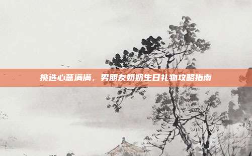 挑选心意满满，男朋友奶奶生日礼物攻略指南