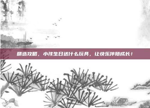 精选攻略，小孩生日送什么玩具，让快乐伴随成长！