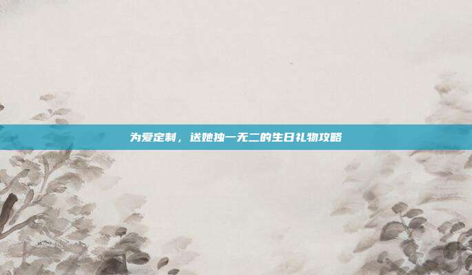 为爱定制，送她独一无二的生日礼物攻略