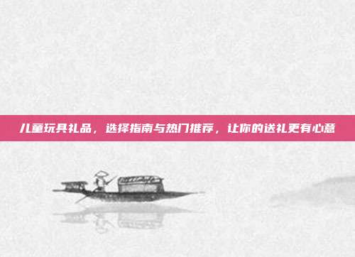 儿童玩具礼品，选择指南与热门推荐，让你的送礼更有心意