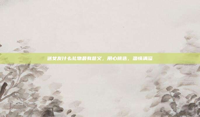 送女友什么礼物最有意义，用心挑选，温情满溢