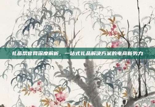 礼品帮官网深度解析，一站式礼品解决方案的电商新势力