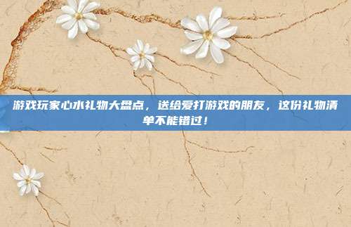 游戏玩家心水礼物大盘点，送给爱打游戏的朋友，这份礼物清单不能错过！