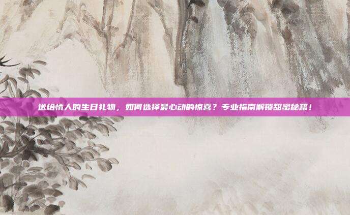 送给情人的生日礼物，如何选择最心动的惊喜？专业指南解锁甜蜜秘籍！