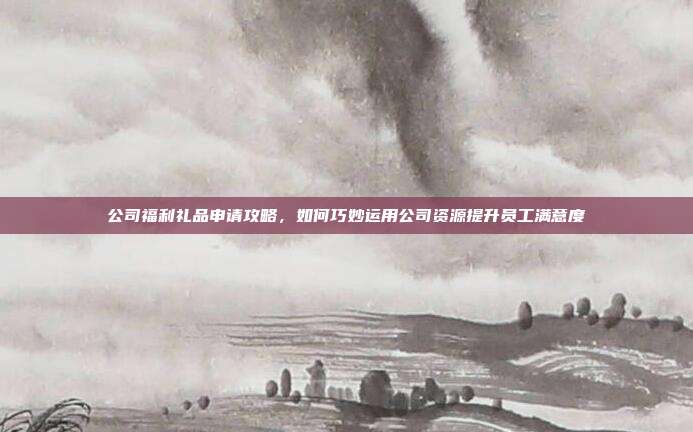 公司福利礼品申请攻略，如何巧妙运用公司资源提升员工满意度