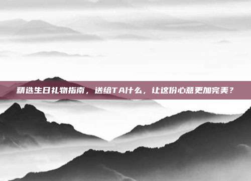 精选生日礼物指南，送给TA什么，让这份心意更加完美？