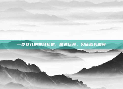 一岁女儿的生日礼物，精选玩具，见证成长瞬间