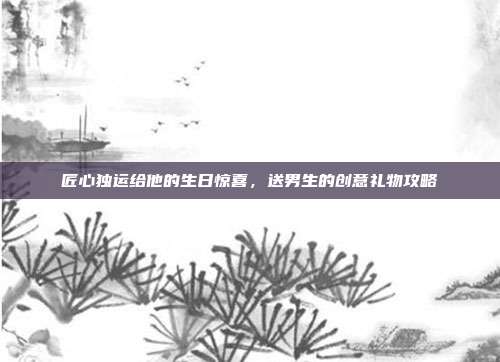 匠心独运给他的生日惊喜，送男生的创意礼物攻略