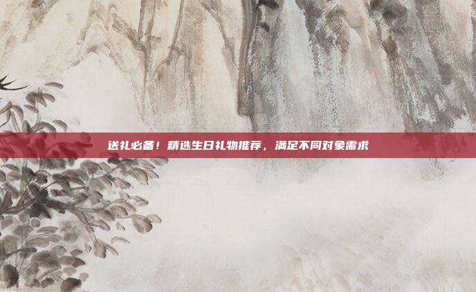 送礼必备！精选生日礼物推荐，满足不同对象需求
