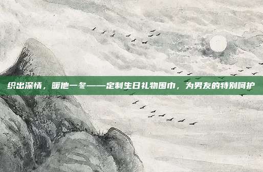 织出深情，暖他一冬——定制生日礼物围巾，为男友的特别呵护
